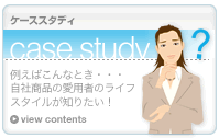 ケーススタディ　case study 例えばこんなとき…　自社製品の愛用者のライフスタイルが知りたい！